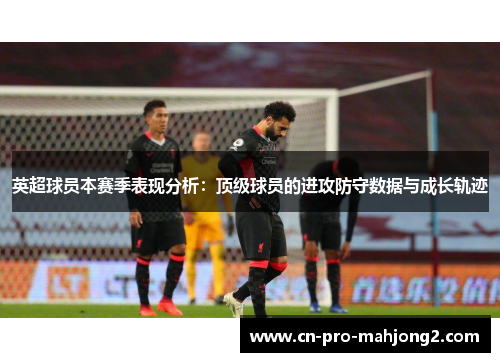 英超球员本赛季表现分析：顶级球员的进攻防守数据与成长轨迹