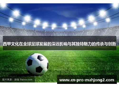 西甲文化在全球足球发展的深远影响与其独特魅力的传承与创新 西甲文化在全球足球发展的深远影响与其独特魅力的传承与创新