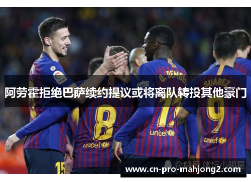 阿劳霍拒绝巴萨续约提议或将离队转投其他豪门