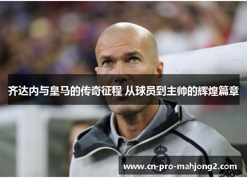 齐达内与皇马的传奇征程 从球员到主帅的辉煌篇章