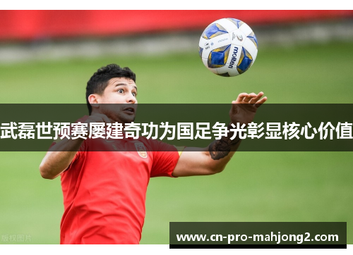 武磊世预赛屡建奇功为国足争光彰显核心价值